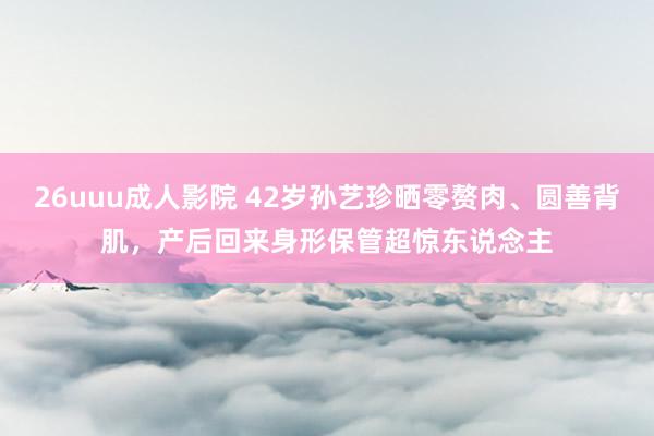 26uuu成人影院 42岁孙艺珍晒零赘肉、圆善背肌，产后回来身形保管超惊东说念主