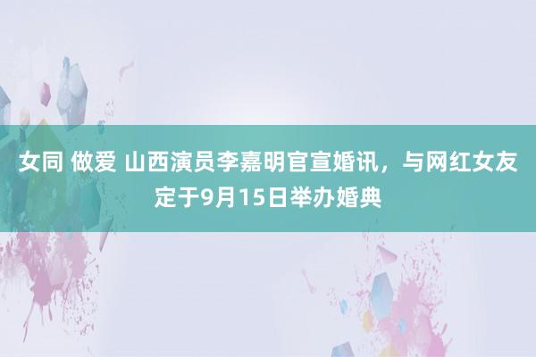 女同 做爱 山西演员李嘉明官宣婚讯，与网红女友定于9月15日举办婚典