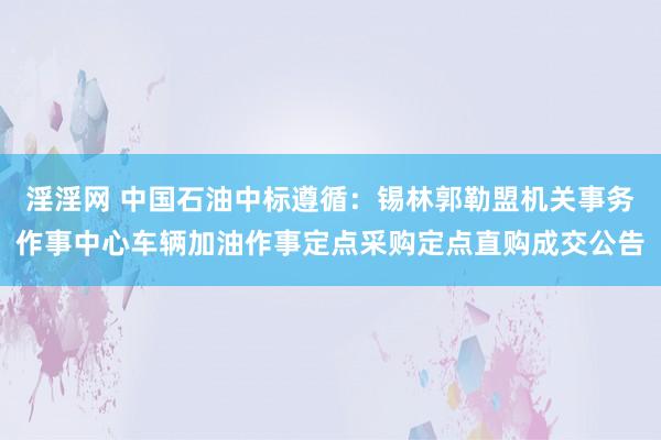 淫淫网 中国石油中标遵循：锡林郭勒盟机关事务作事中心车辆加油作事定点采购定点直购成交公告