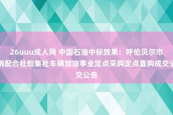 26uuu成人网 中国石油中标效果：呼伦贝尔市供销配合社蚁集社车辆加油事业定点采购定点直购成交公告