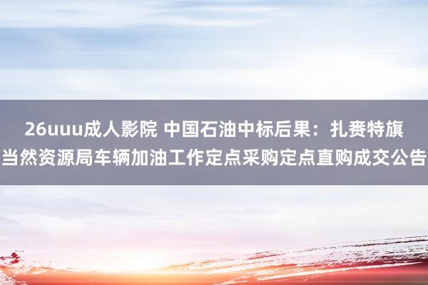 26uuu成人影院 中国石油中标后果：扎赉特旗当然资源局车辆加油工作定点采购定点直购成交公告