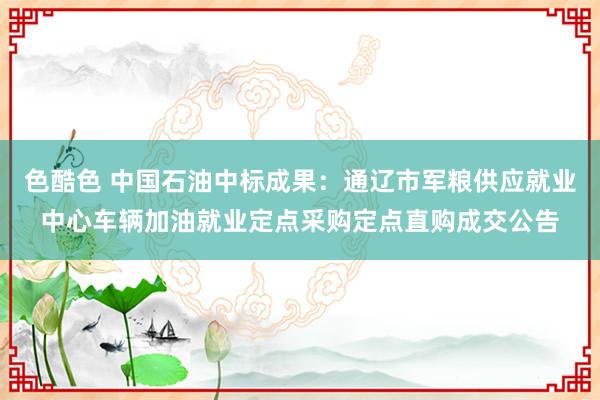 色酷色 中国石油中标成果：通辽市军粮供应就业中心车辆加油就业定点采购定点直购成交公告