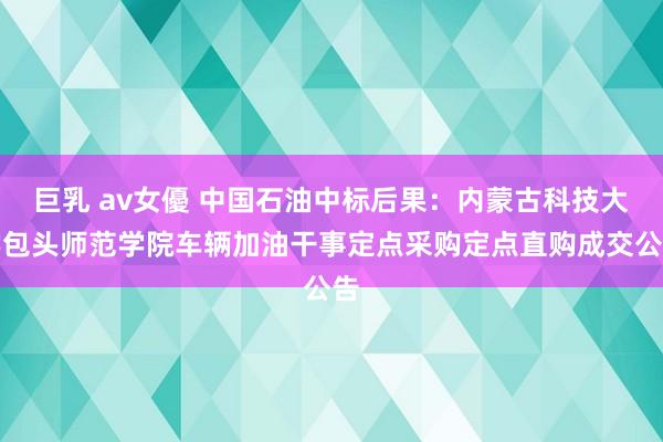 巨乳 av女優 中国石油中标后果：内蒙古科技大学包头师范学院车辆加油干事定点采购定点直购成交公告