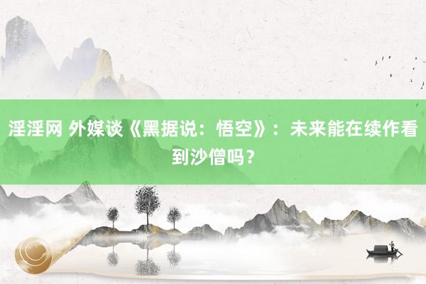 淫淫网 外媒谈《黑据说：悟空》：未来能在续作看到沙僧吗？