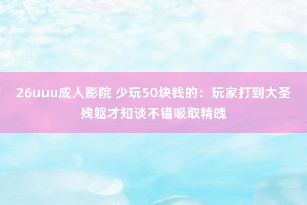 26uuu成人影院 少玩50块钱的：玩家打到大圣残躯才知谈不错吸取精魄