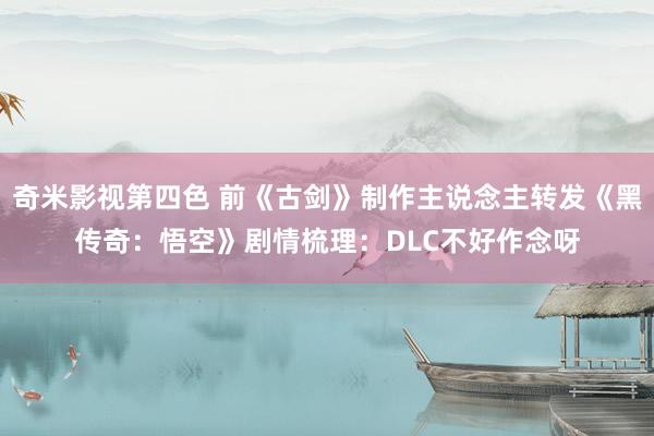 奇米影视第四色 前《古剑》制作主说念主转发《黑传奇：悟空》剧情梳理：DLC不好作念呀