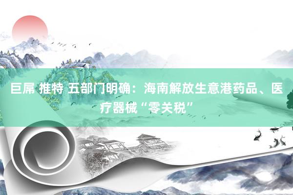 巨屌 推特 五部门明确：海南解放生意港药品、医疗器械“零关税”