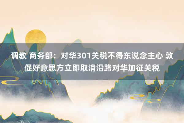 调教 商务部：对华301关税不得东说念主心 敦促好意思方立即取消沿路对华加征关税