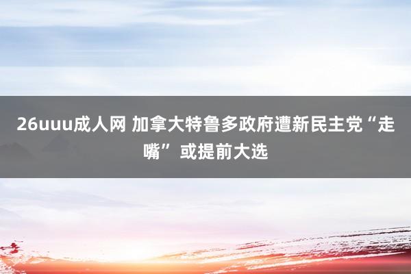 26uuu成人网 加拿大特鲁多政府遭新民主党“走嘴” 或提前大选