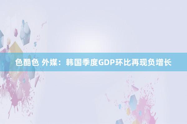 色酷色 外媒：韩国季度GDP环比再现负增长