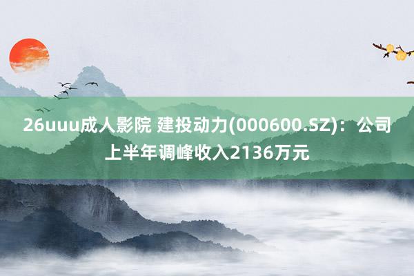 26uuu成人影院 建投动力(000600.SZ)：公司上半年调峰收入2136万元