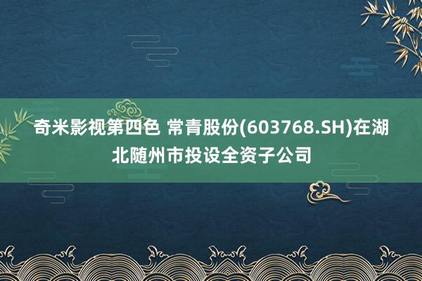 奇米影视第四色 常青股份(603768.SH)在湖北随州市投设全资子公司