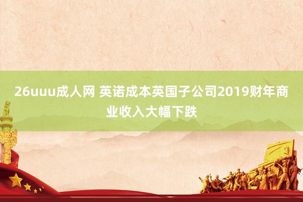 26uuu成人网 英诺成本英国子公司2019财年商业收入大幅下跌