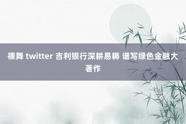 裸舞 twitter 吉利银行深耕易耨 谱写绿色金融大著作