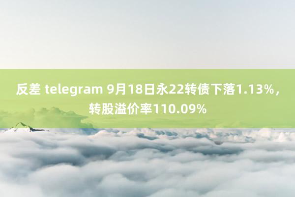 反差 telegram 9月18日永22转债下落1.13%，转股溢价率110.09%