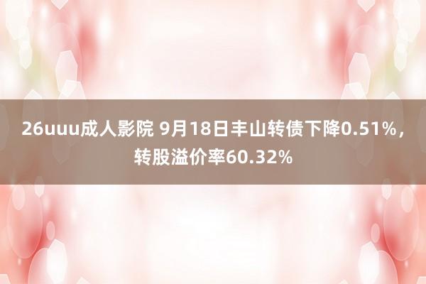 26uuu成人影院 9月18日丰山转债下降0.51%，转股溢价率60.32%