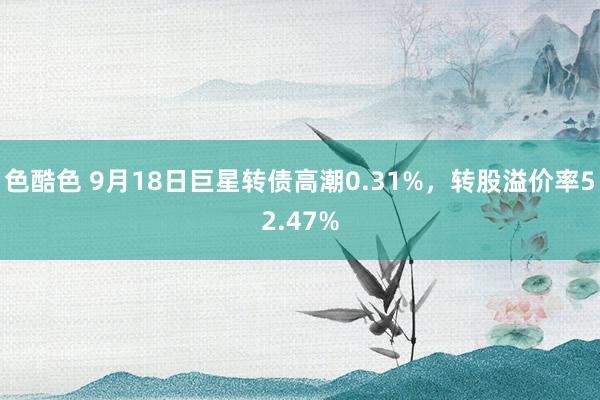 色酷色 9月18日巨星转债高潮0.31%，转股溢价率52.47%