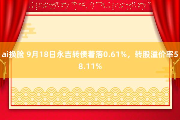 ai换脸 9月18日永吉转债着落0.61%，转股溢价率58.11%