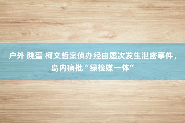 户外 跳蛋 柯文哲案侦办经由屡次发生泄密事件，岛内痛批“绿检媒一体”