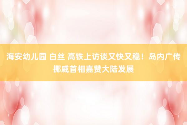 海安幼儿园 白丝 高铁上访谈又快又稳！岛内广传挪威首相嘉赞大陆发展