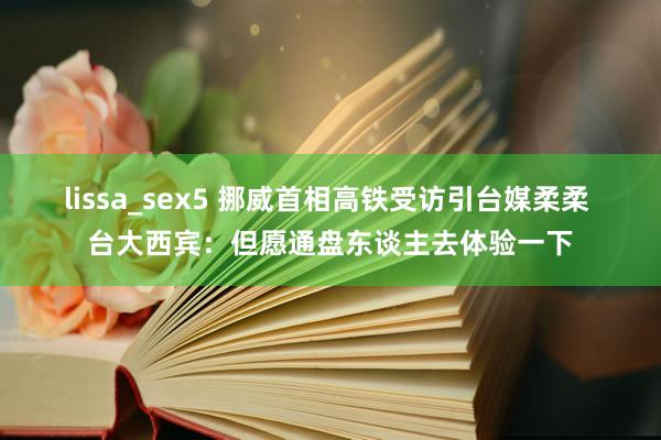 lissa_sex5 挪威首相高铁受访引台媒柔柔 台大西宾：但愿通盘东谈主去体验一下