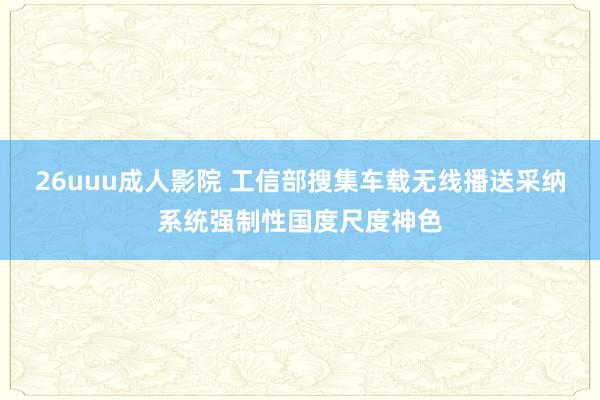 26uuu成人影院 工信部搜集车载无线播送采纳系统强制性国度尺度神色