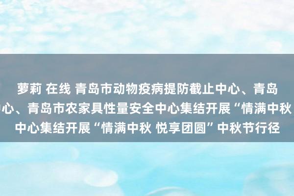 萝莉 在线 青岛市动物疫病提防截止中心、青岛市聪惠乡村发展作事中心、青岛市农家具性量安全中心集结开展“情满中秋 悦享团圆”中秋节行径