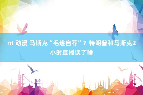 nt 动漫 马斯克“毛遂自荐”？特朗普和马斯克2小时直播谈了啥