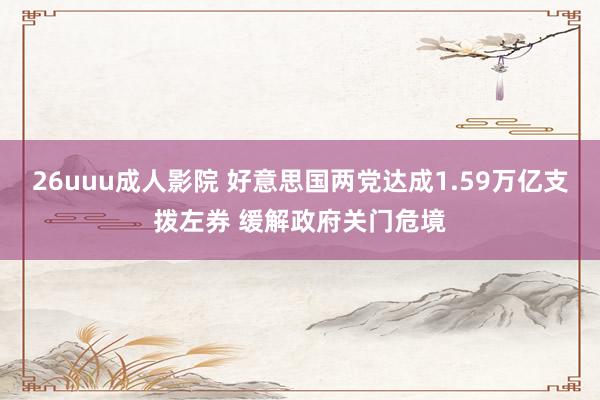 26uuu成人影院 好意思国两党达成1.59万亿支拨左券 缓解政府关门危境