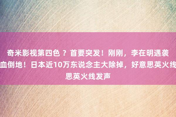 奇米影视第四色 ？首要突发！刚刚，李在明遇袭，流血倒地！日本近10万东说念主大除掉，好意思英火线发声