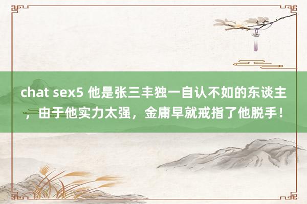 chat sex5 他是张三丰独一自认不如的东谈主，由于他实力太强，金庸早就戒指了他脱手！