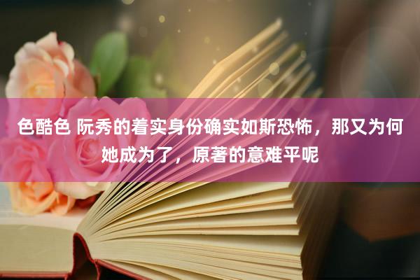 色酷色 阮秀的着实身份确实如斯恐怖，那又为何她成为了，原著的意难平呢