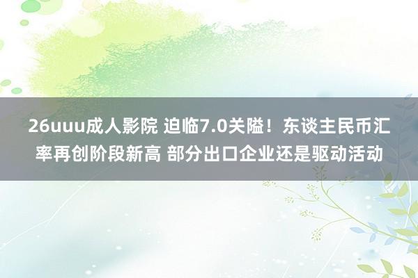 26uuu成人影院 迫临7.0关隘！东谈主民币汇率再创阶段新高 部分出口企业还是驱动活动