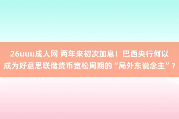 26uuu成人网 两年来初次加息！巴西央行何以成为好意思联储货币宽松周期的“局外东说念主”？