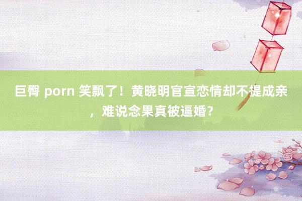 巨臀 porn 笑飘了！黄晓明官宣恋情却不提成亲，难说念果真被逼婚？