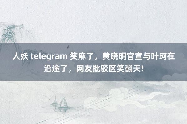 人妖 telegram 笑麻了，黄晓明官宣与叶珂在沿途了，网友批驳区笑翻天!