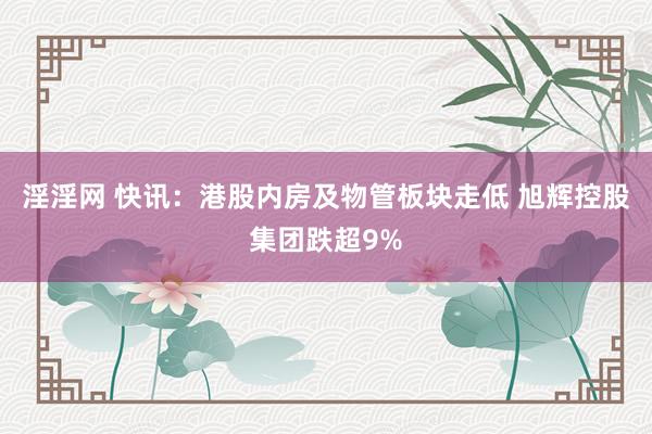 淫淫网 快讯：港股内房及物管板块走低 旭辉控股集团跌超9%