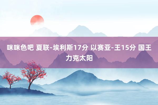 咪咪色吧 夏联-埃利斯17分 以赛亚-王15分 国王力克太阳