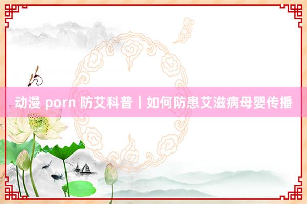 动漫 porn 防艾科普｜如何防患艾滋病母婴传播