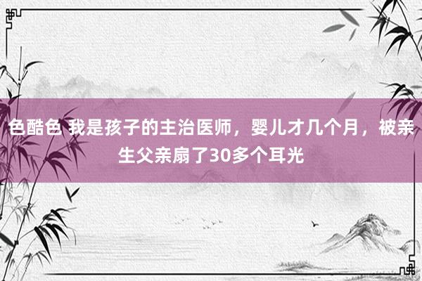 色酷色 我是孩子的主治医师，婴儿才几个月，被亲生父亲扇了30多个耳光