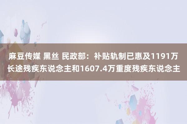 麻豆传媒 黑丝 民政部：补贴轨制已惠及1191万长途残疾东说念主和1607.4万重度残疾东说念主