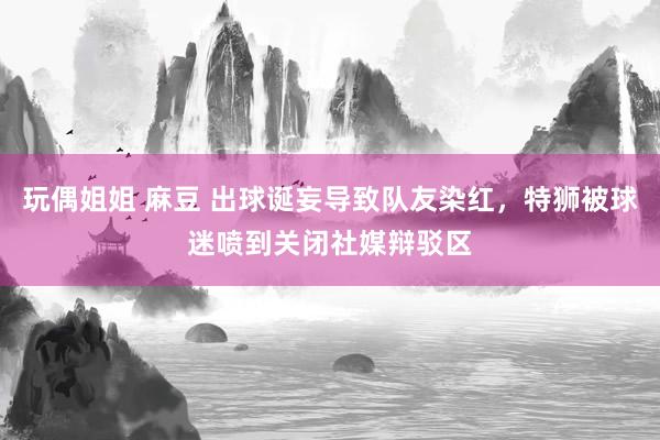 玩偶姐姐 麻豆 出球诞妄导致队友染红，特狮被球迷喷到关闭社媒辩驳区