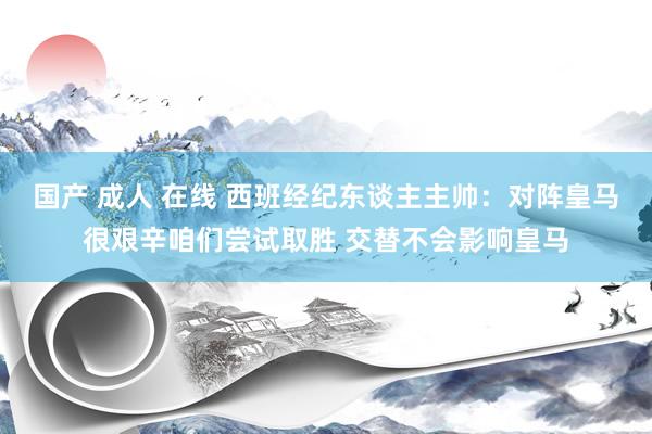 国产 成人 在线 西班经纪东谈主主帅：对阵皇马很艰辛咱们尝试取胜 交替不会影响皇马