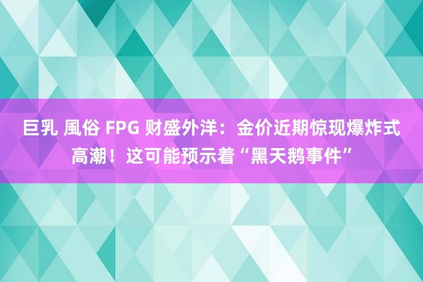 巨乳 風俗 FPG 财盛外洋：金价近期惊现爆炸式高潮！这可能预示着“黑天鹅事件”