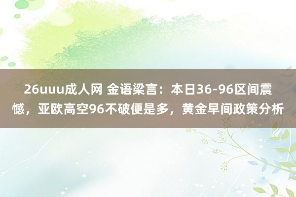 26uuu成人网 金语梁言：本日36-96区间震憾，亚欧高空96不破便是多，黄金早间政策分析