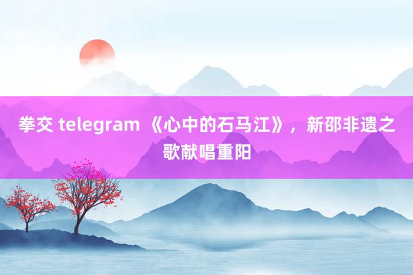 拳交 telegram 《心中的石马江》，新邵非遗之歌献唱重阳