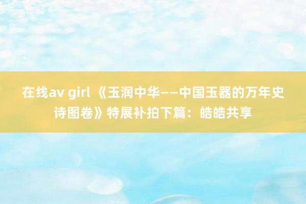 在线av girl 《玉润中华——中国玉器的万年史诗图卷》特展补拍下篇：皓皓共享