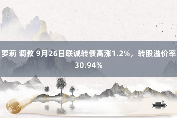 萝莉 调教 9月26日联诚转债高涨1.2%，转股溢价率30.94%