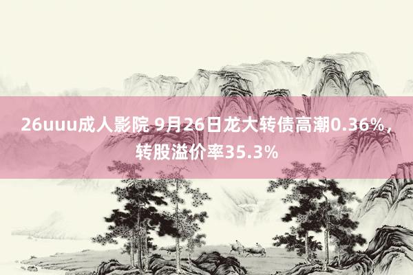 26uuu成人影院 9月26日龙大转债高潮0.36%，转股溢价率35.3%