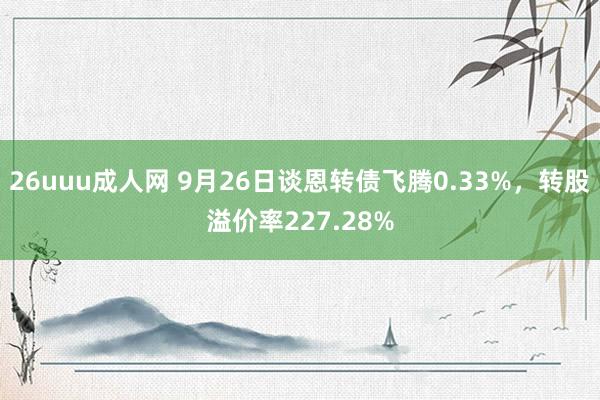 26uuu成人网 9月26日谈恩转债飞腾0.33%，转股溢价率227.28%